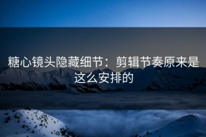 糖心镜头隐藏细节：剪辑节奏原来是这么安排的