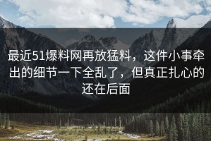 最近51爆料网再放猛料，这件小事牵出的细节一下全乱了，但真正扎心的还在后面