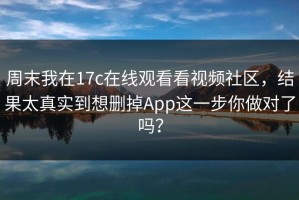 周末我在17c在线观看看视频社区，结果太真实到想删掉App这一步你做对了吗？