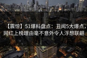 【震惊】51爆料盘点：丑闻5大爆点，网红上榜理由毫不意外令人浮想联翩