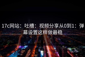 17c网站：吐槽：视频分享从0到1：弹幕设置这样做最稳