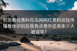别急着信黑料吃瓜网网红黑料这段传播教你识别后我有点意外还有多少人被误导？