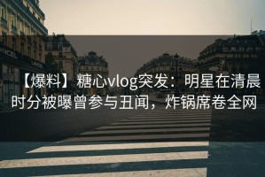 【爆料】糖心vlog突发：明星在清晨时分被曝曾参与丑闻，炸锅席卷全网