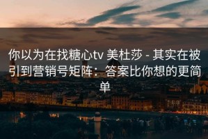 你以为在找糖心tv 美杜莎 - 其实在被引到营销号矩阵：答案比你想的更简单