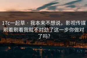 17c一起草 · 我本来不想说，影视传媒刷着刷着我就不对劲了这一步你做对了吗?