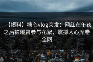 【爆料】糖心vlog突发：网红在午夜之后被曝曾参与花絮，震撼人心席卷全网