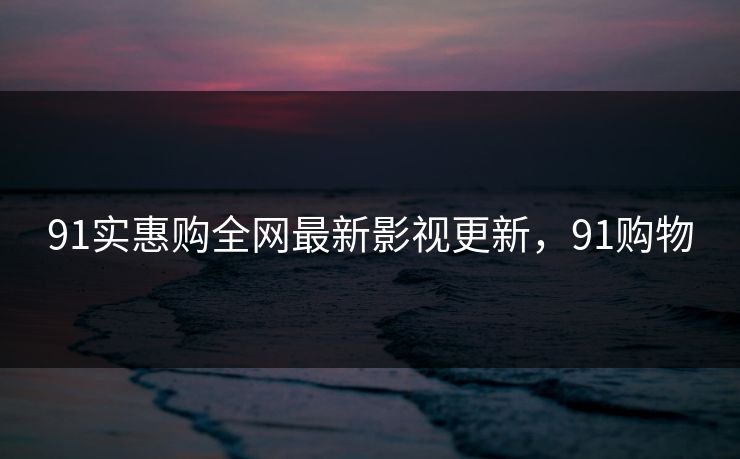 91实惠购全网最新影视更新，91购物