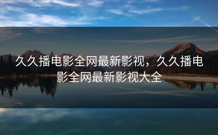 久久播电影全网最新影视，久久播电影全网最新影视大全