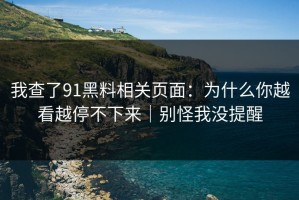 我查了91黑料相关页面：为什么你越看越停不下来｜别怪我没提醒