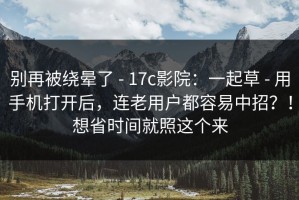 别再被绕晕了 - 17c影院：一起草 - 用手机打开后，连老用户都容易中招？！想省时间就照这个来