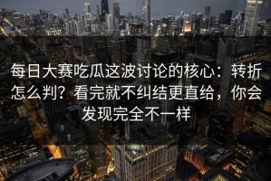 每日大赛吃瓜这波讨论的核心：转折怎么判？看完就不纠结更直给，你会发现完全不一样