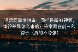 运营同事悄悄说：同样是新91视频，体验差异怎么来的？答案藏在前三秒钩子（真的不夸张）