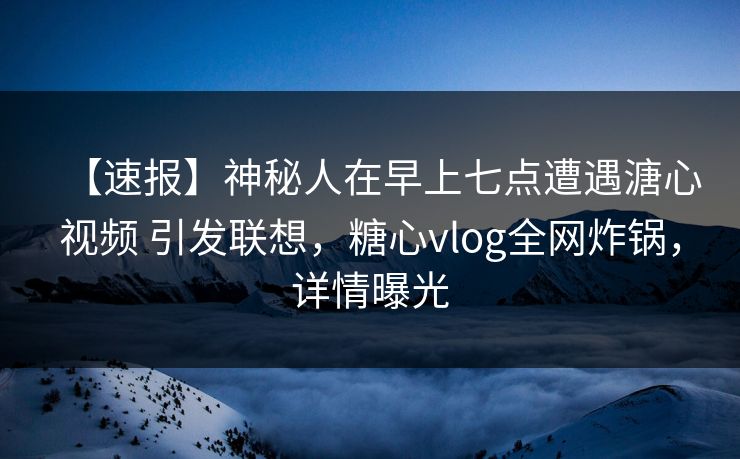 【速报】神秘人在早上七点遭遇溏心视频 引发联想，糖心vlog全网炸锅，详情曝光