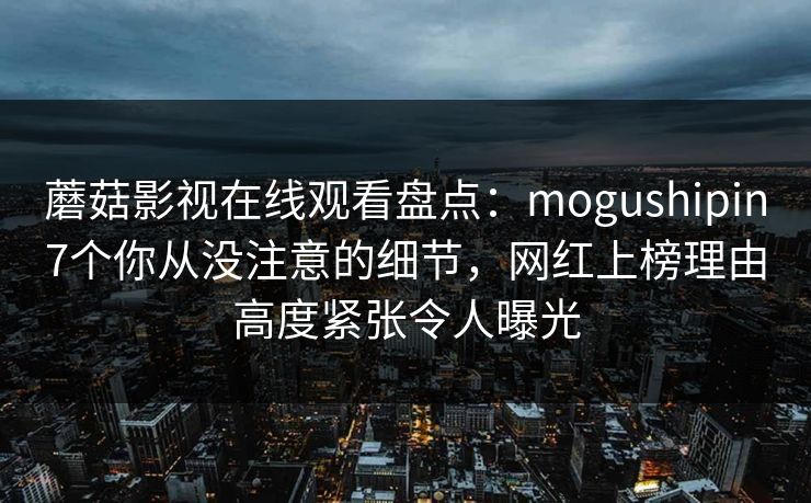 蘑菇影视在线观看盘点：mogushipin7个你从没注意的细节，网红上榜理由高度紧张令人曝光